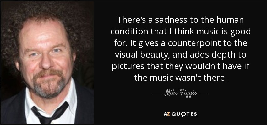 There's a sadness to the human condition that I think music is good for. It gives a counterpoint to the visual beauty, and adds depth to pictures that they wouldn't have if the music wasn't there. - Mike Figgis