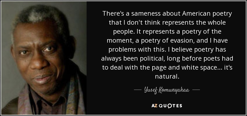 There's a sameness about American poetry that I don't think represents the whole people. It represents a poetry of the moment, a poetry of evasion, and I have problems with this. I believe poetry has always been political, long before poets had to deal with the page and white space . . . it's natural. - Yusef Komunyakaa