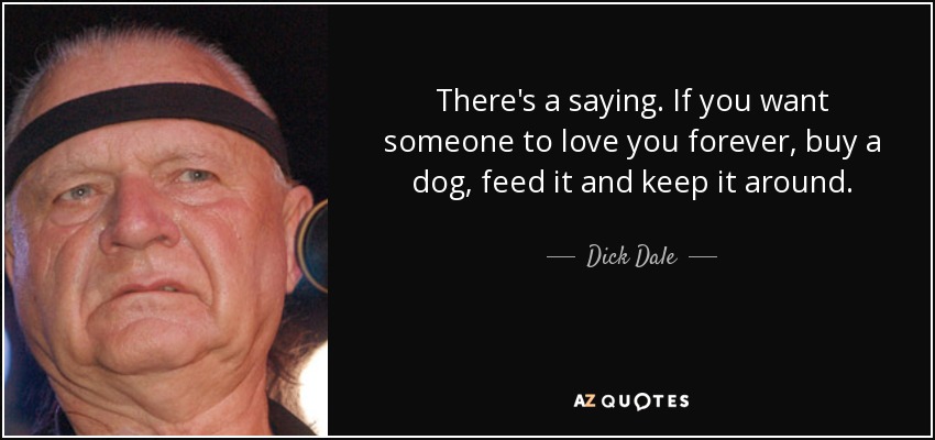 There's a saying. If you want someone to love you forever, buy a dog, feed it and keep it around. - Dick Dale