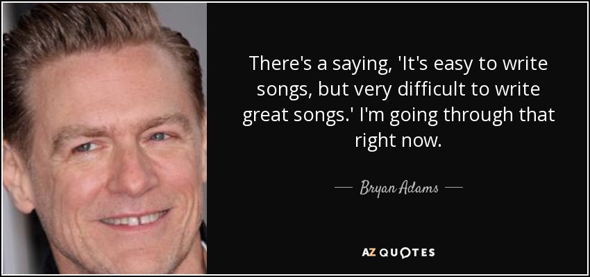 There's a saying, 'It's easy to write songs, but very difficult to write great songs.' I'm going through that right now. - Bryan Adams
