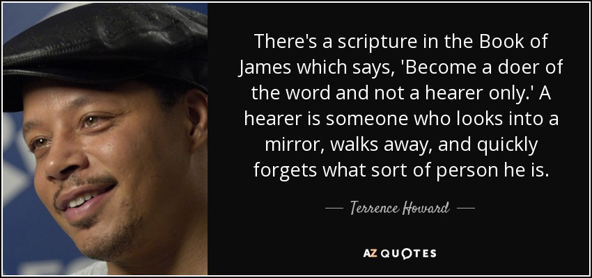 There's a scripture in the Book of James which says, 'Become a doer of the word and not a hearer only.' A hearer is someone who looks into a mirror, walks away, and quickly forgets what sort of person he is. - Terrence Howard
