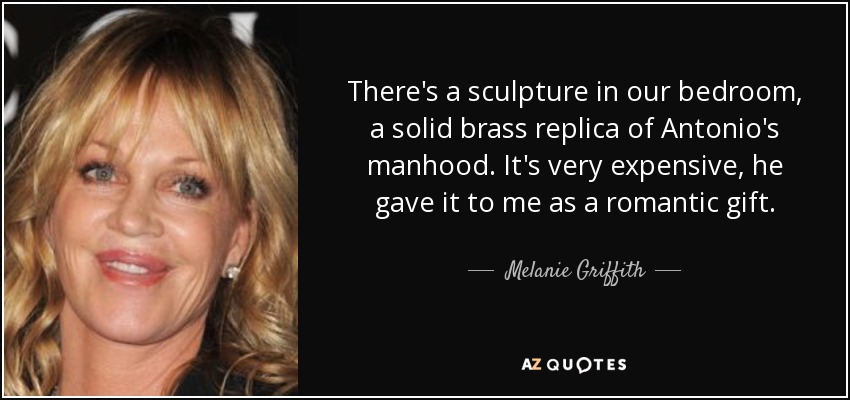 There's a sculpture in our bedroom, a solid brass replica of Antonio's manhood. It's very expensive, he gave it to me as a romantic gift. - Melanie Griffith