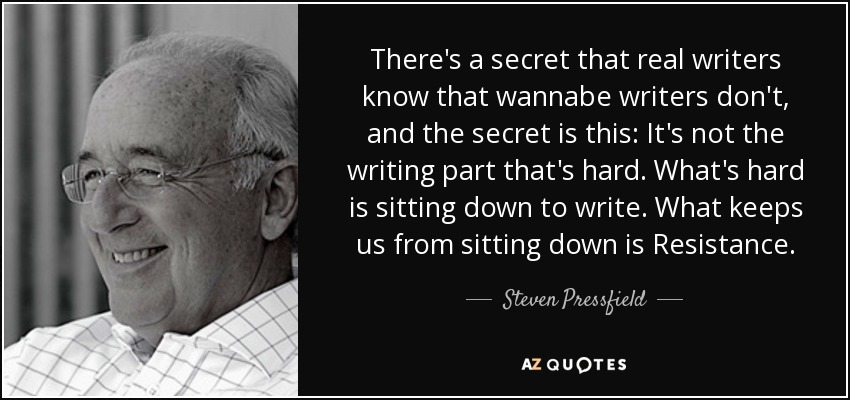 There's a secret that real writers know that wannabe writers don't, and the secret is this: It's not the writing part that's hard. What's hard is sitting down to write. What keeps us from sitting down is Resistance. - Steven Pressfield