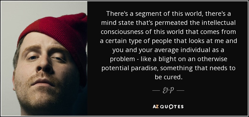 There's a segment of this world, there's a mind state that's permeated the intellectual consciousness of this world that comes from a certain type of people that looks at me and you and your average individual as a problem - like a blight on an otherwise potential paradise, something that needs to be cured. - El-P