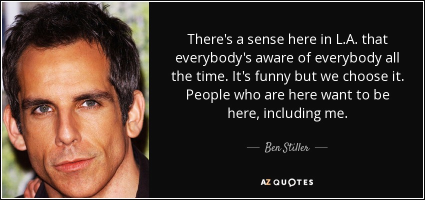 There's a sense here in L.A. that everybody's aware of everybody all the time. It's funny but we choose it. People who are here want to be here, including me. - Ben Stiller