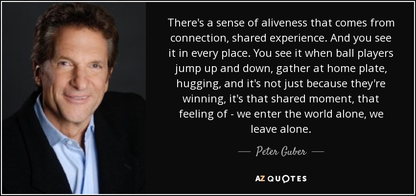 There's a sense of aliveness that comes from connection, shared experience. And you see it in every place. You see it when ball players jump up and down, gather at home plate, hugging, and it's not just because they're winning, it's that shared moment, that feeling of - we enter the world alone, we leave alone. - Peter Guber