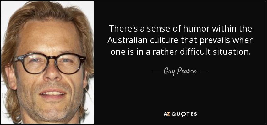 There's a sense of humor within the Australian culture that prevails when one is in a rather difficult situation. - Guy Pearce