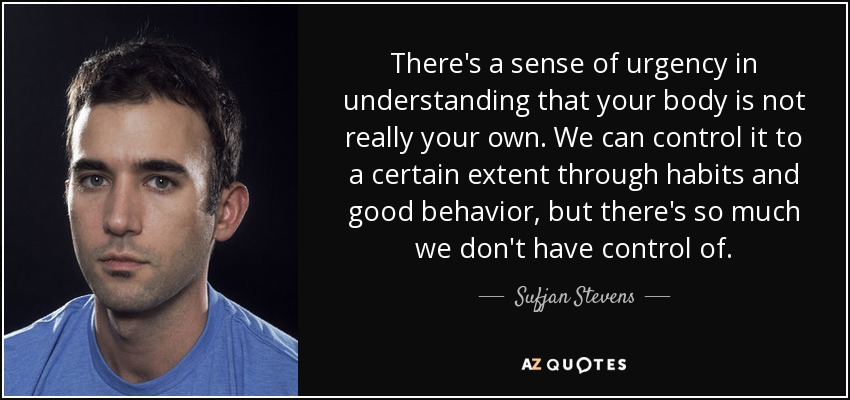 There's a sense of urgency in understanding that your body is not really your own. We can control it to a certain extent through habits and good behavior, but there's so much we don't have control of. - Sufjan Stevens