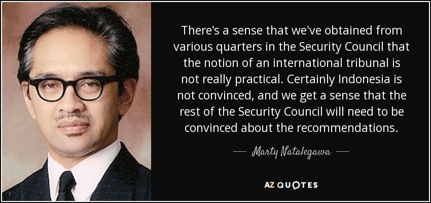 There's a sense that we've obtained from various quarters in the Security Council that the notion of an international tribunal is not really practical. Certainly Indonesia is not convinced, and we get a sense that the rest of the Security Council will need to be convinced about the recommendations. - Marty Natalegawa