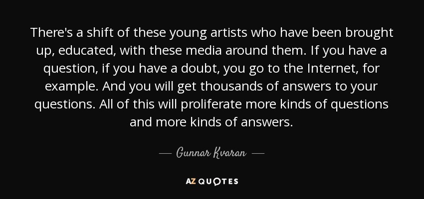 There's a shift of these young artists who have been brought up, educated, with these media around them. If you have a question, if you have a doubt, you go to the Internet, for example. And you will get thousands of answers to your questions. All of this will proliferate more kinds of questions and more kinds of answers. - Gunnar Kvaran