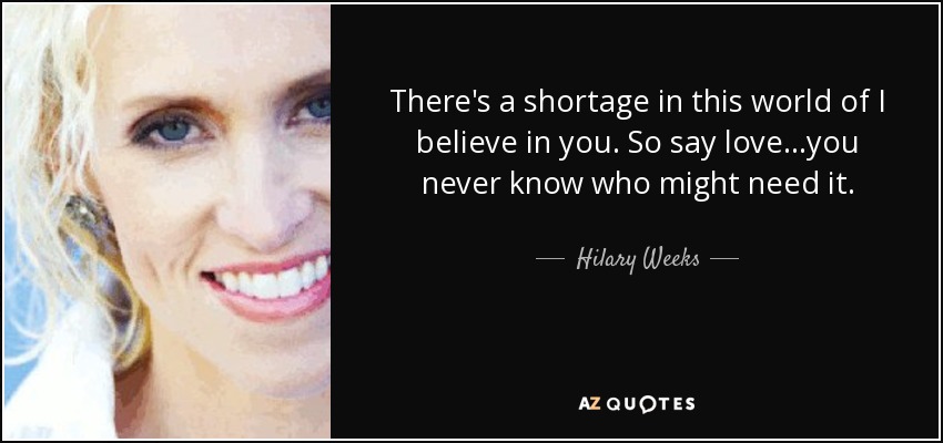 There's a shortage in this world of I believe in you. So say love...you never know who might need it. - Hilary Weeks