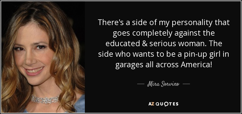 There's a side of my personality that goes completely against the educated & serious woman. The side who wants to be a pin-up girl in garages all across America! - Mira Sorvino
