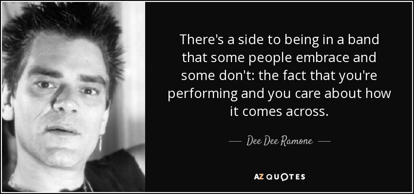 There's a side to being in a band that some people embrace and some don't: the fact that you're performing and you care about how it comes across. - Dee Dee Ramone