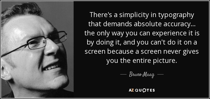 There's a simplicity in typography that demands absolute accuracy... the only way you can experience it is by doing it, and you can't do it on a screen because a screen never gives you the entire picture. - Bruno Maag
