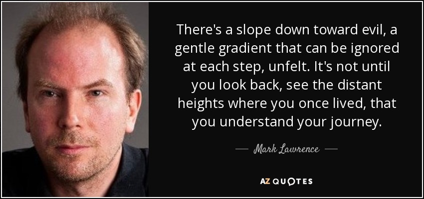 There's a slope down toward evil, a gentle gradient that can be ignored at each step, unfelt. It's not until you look back, see the distant heights where you once lived, that you understand your journey. - Mark Lawrence