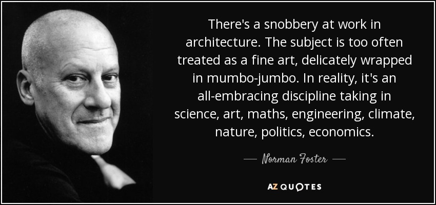There's a snobbery at work in architecture. The subject is too often treated as a fine art, delicately wrapped in mumbo-jumbo. In reality, it's an all-embracing discipline taking in science, art, maths, engineering, climate, nature, politics, economics. - Norman Foster