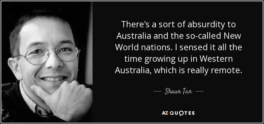 There's a sort of absurdity to Australia and the so-called New World nations. I sensed it all the time growing up in Western Australia, which is really remote. - Shaun Tan