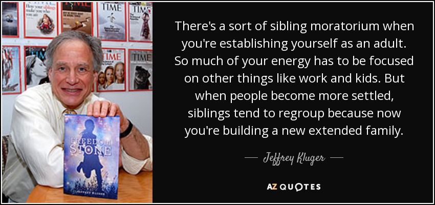 There's a sort of sibling moratorium when you're establishing yourself as an adult. So much of your energy has to be focused on other things like work and kids. But when people become more settled, siblings tend to regroup because now you're building a new extended family. - Jeffrey Kluger