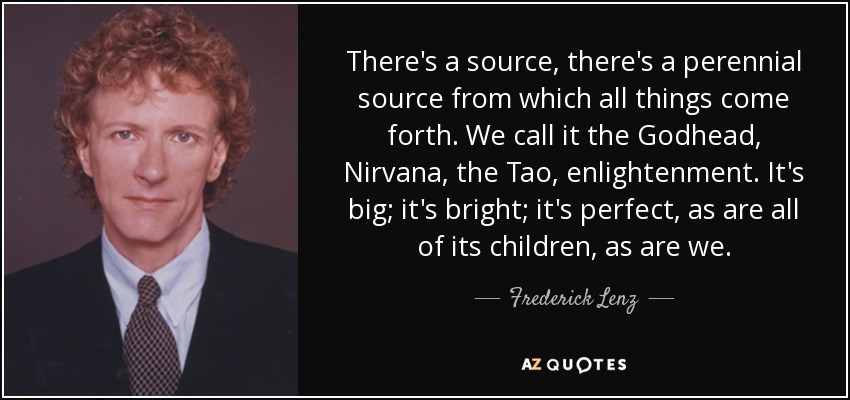 There's a source, there's a perennial source from which all things come forth. We call it the Godhead, Nirvana, the Tao, enlightenment. It's big; it's bright; it's perfect, as are all of its children, as are we. - Frederick Lenz