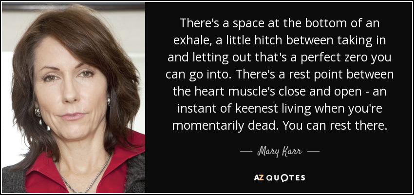 There's a space at the bottom of an exhale, a little hitch between taking in and letting out that's a perfect zero you can go into. There's a rest point between the heart muscle's close and open - an instant of keenest living when you're momentarily dead. You can rest there. - Mary Karr