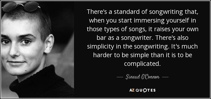 There's a standard of songwriting that, when you start immersing yourself in those types of songs, it raises your own bar as a songwriter. There's also simplicity in the songwriting. It's much harder to be simple than it is to be complicated. - Sinead O'Connor