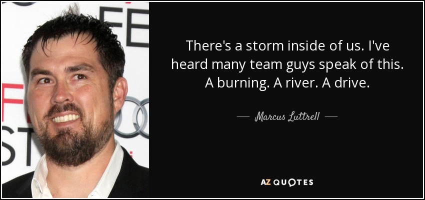 There's a storm inside of us. I've heard many team guys speak of this. A burning. A river. A drive. - Marcus Luttrell