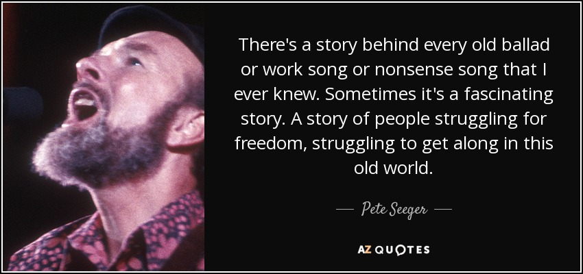 There's a story behind every old ballad or work song or nonsense song that I ever knew. Sometimes it's a fascinating story. A story of people struggling for freedom, struggling to get along in this old world. - Pete Seeger