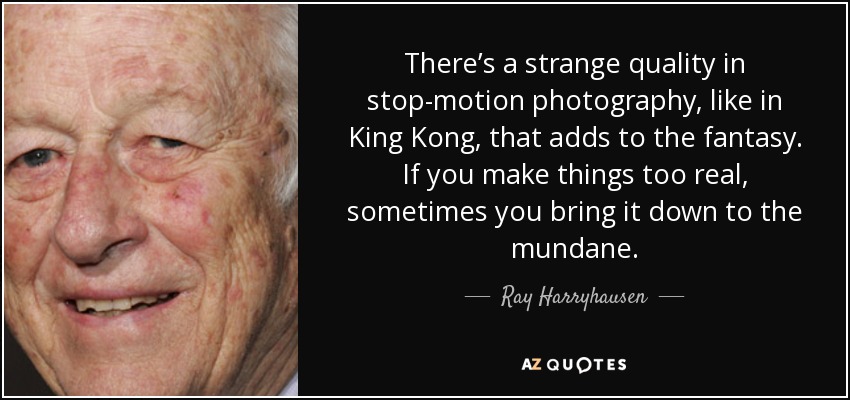 There’s a strange quality in stop-motion photography, like in King Kong, that adds to the fantasy. If you make things too real, sometimes you bring it down to the mundane. - Ray Harryhausen
