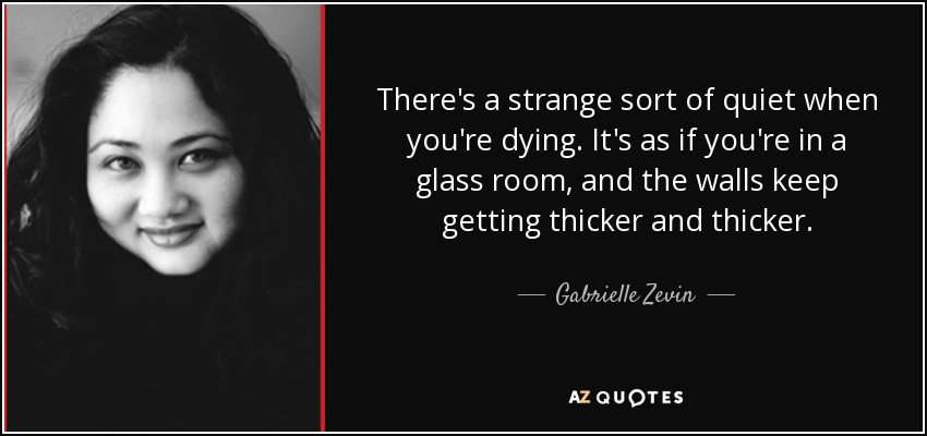 There's a strange sort of quiet when you're dying. It's as if you're in a glass room, and the walls keep getting thicker and thicker. - Gabrielle Zevin