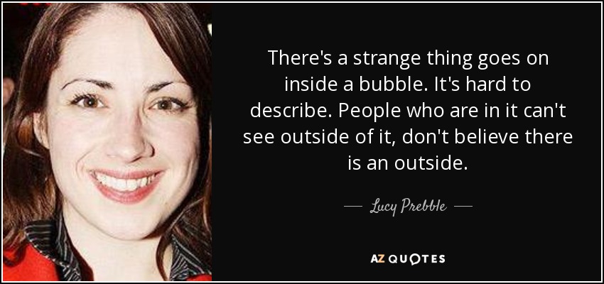 There's a strange thing goes on inside a bubble. It's hard to describe. People who are in it can't see outside of it, don't believe there is an outside. - Lucy Prebble