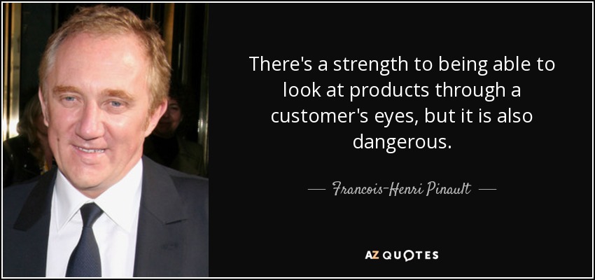 There's a strength to being able to look at products through a customer's eyes, but it is also dangerous. - Francois-Henri Pinault