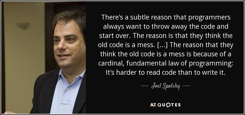 There's a subtle reason that programmers always want to throw away the code and start over. The reason is that they think the old code is a mess. [...] The reason that they think the old code is a mess is because of a cardinal, fundamental law of programming: It's harder to read code than to write it. - Joel Spolsky