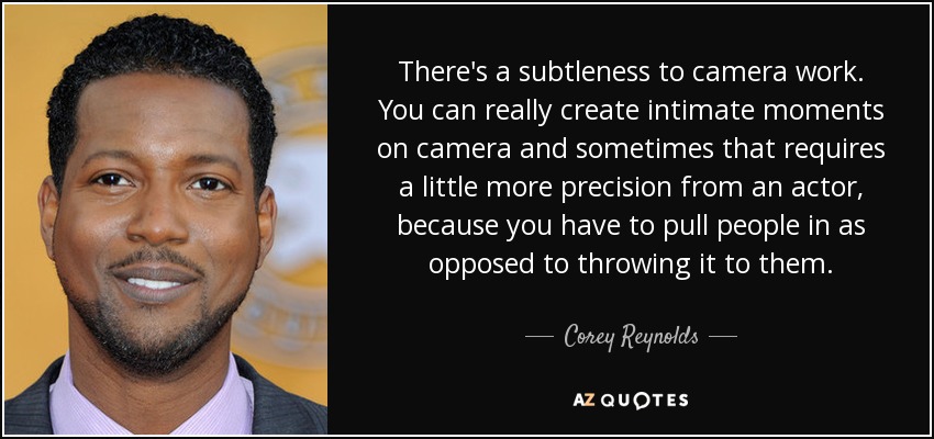 There's a subtleness to camera work. You can really create intimate moments on camera and sometimes that requires a little more precision from an actor, because you have to pull people in as opposed to throwing it to them. - Corey Reynolds
