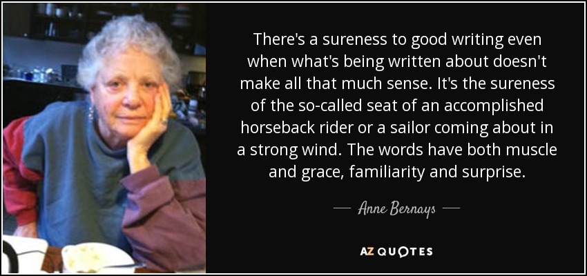 There's a sureness to good writing even when what's being written about doesn't make all that much sense. It's the sureness of the so-called seat of an accomplished horseback rider or a sailor coming about in a strong wind. The words have both muscle and grace, familiarity and surprise. - Anne Bernays
