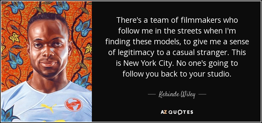 There's a team of filmmakers who follow me in the streets when I'm finding these models, to give me a sense of legitimacy to a casual stranger. This is New York City. No one's going to follow you back to your studio. - Kehinde Wiley