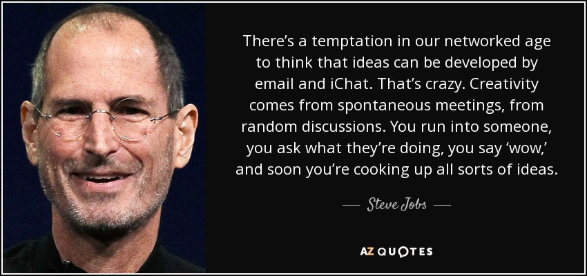 There’s a temptation in our networked age to think that ideas can be developed by email and iChat. That’s crazy. Creativity comes from spontaneous meetings, from random discussions. You run into someone, you ask what they’re doing, you say ‘wow,’ and soon you’re cooking up all sorts of ideas. - Steve Jobs