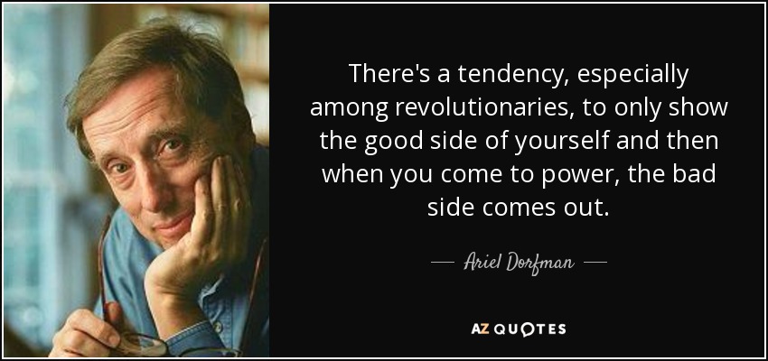 There's a tendency, especially among revolutionaries, to only show the good side of yourself and then when you come to power, the bad side comes out. - Ariel Dorfman