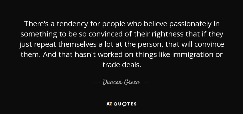 There's a tendency for people who believe passionately in something to be so convinced of their rightness that if they just repeat themselves a lot at the person, that will convince them. And that hasn't worked on things like immigration or trade deals. - Duncan Green