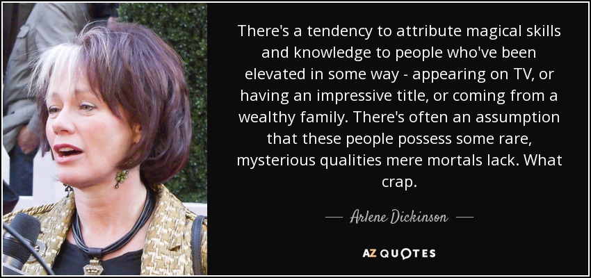 There's a tendency to attribute magical skills and knowledge to people who've been elevated in some way - appearing on TV, or having an impressive title, or coming from a wealthy family. There's often an assumption that these people possess some rare, mysterious qualities mere mortals lack. What crap. - Arlene Dickinson
