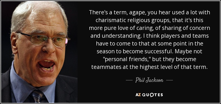 There's a term, agape, you hear used a lot with charismatic religious groups, that it's this more pure love of caring, of sharing of concern and understanding. I think players and teams have to come to that at some point in the season to become successful. Maybe not 