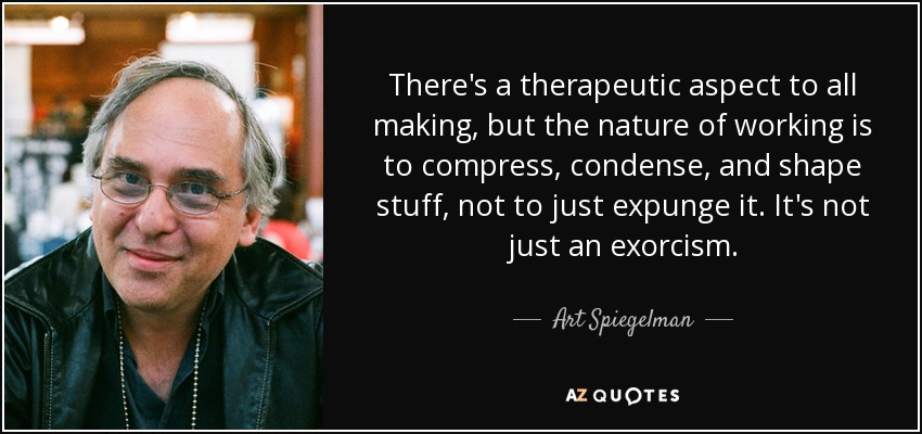 There's a therapeutic aspect to all making, but the nature of working is to compress, condense, and shape stuff, not to just expunge it. It's not just an exorcism. - Art Spiegelman