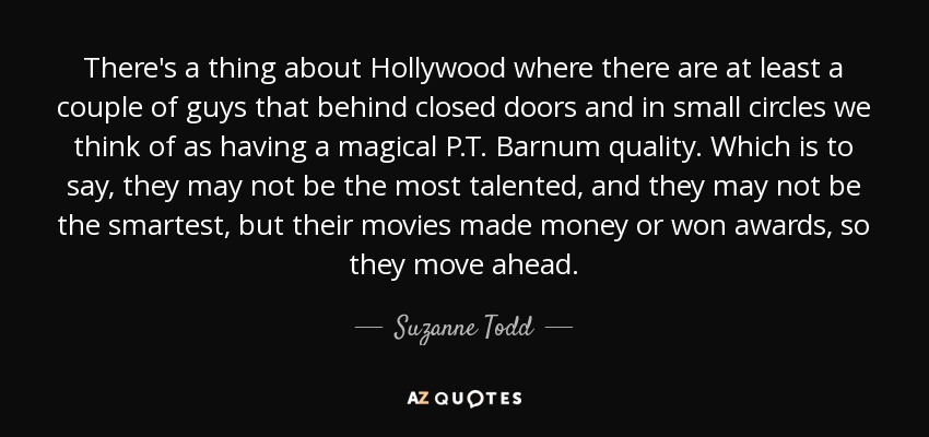 There's a thing about Hollywood where there are at least a couple of guys that behind closed doors and in small circles we think of as having a magical P.T. Barnum quality. Which is to say, they may not be the most talented, and they may not be the smartest, but their movies made money or won awards, so they move ahead. - Suzanne Todd