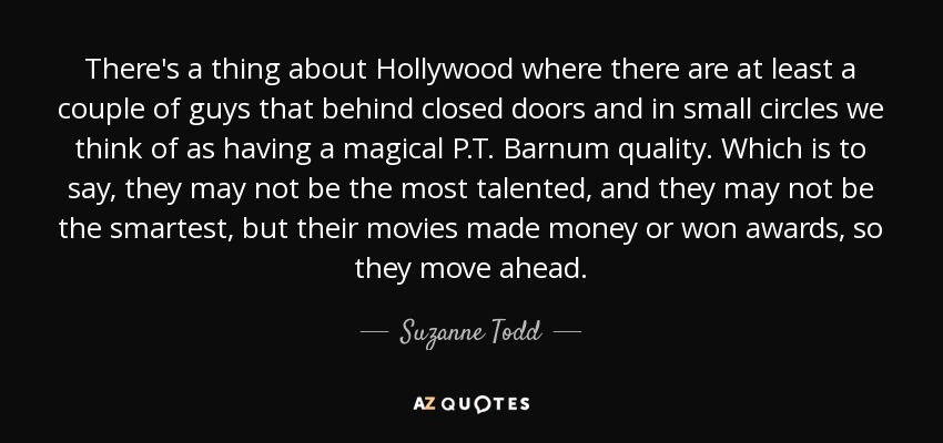 There's a thing about Hollywood where there are at least a couple of guys that behind closed doors and in small circles we think of as having a magical P.T. Barnum quality. Which is to say, they may not be the most talented, and they may not be the smartest, but their movies made money or won awards, so they move ahead. - Suzanne Todd