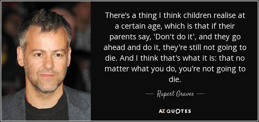 There's a thing I think children realise at a certain age, which is that if their parents say, 'Don't do it', and they go ahead and do it, they're still not going to die. And I think that's what it is: that no matter what you do, you're not going to die. - Rupert Graves