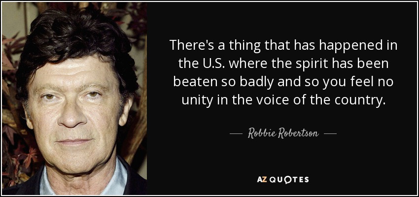 There's a thing that has happened in the U.S. where the spirit has been beaten so badly and so you feel no unity in the voice of the country. - Robbie Robertson