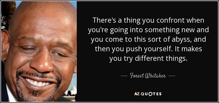 There's a thing you confront when you're going into something new and you come to this sort of abyss, and then you push yourself. It makes you try different things. - Forest Whitaker
