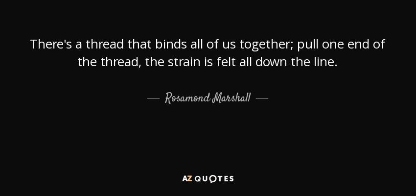 There's a thread that binds all of us together; pull one end of the thread, the strain is felt all down the line. - Rosamond Marshall