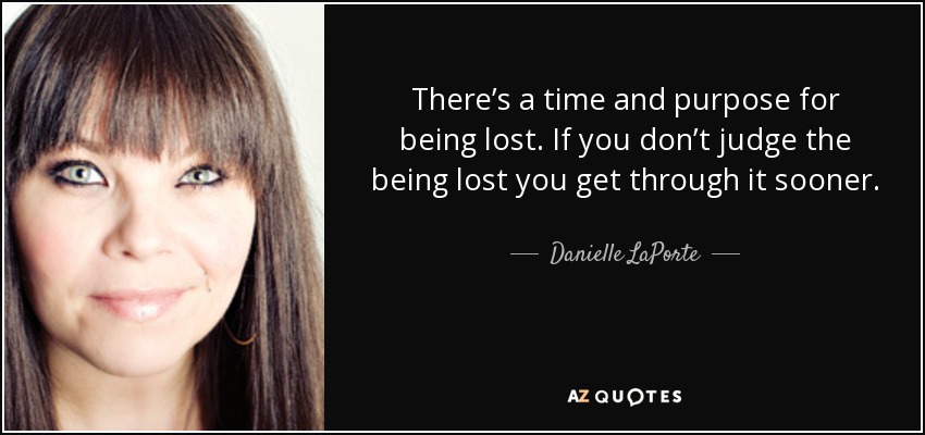 There’s a time and purpose for being lost. If you don’t judge the being lost you get through it sooner. - Danielle LaPorte