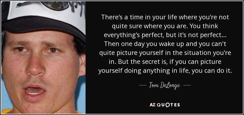 There's a time in your life where you're not quite sure where you are. You think everything's perfect, but it's not perfect... Then one day you wake up and you can't quite picture yourself in the situation you're in. But the secret is, if you can picture yourself doing anything in life, you can do it. - Tom DeLonge