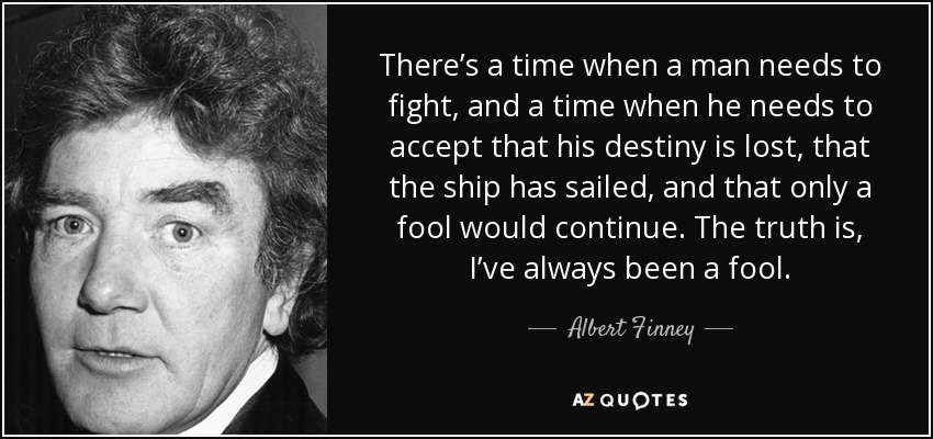 There’s a time when a man needs to fight, and a time when he needs to accept that his destiny is lost, that the ship has sailed, and that only a fool would continue. The truth is, I’ve always been a fool. - Albert Finney